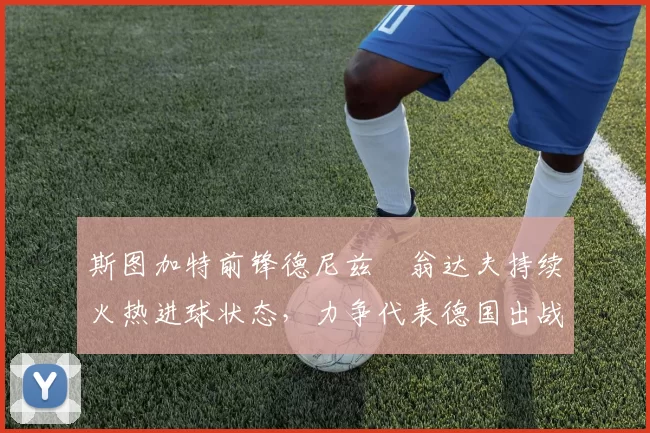 斯图加特前锋德尼兹・翁达夫持续火热进球状态，力争代表德国出战世界杯_对阵_比赛