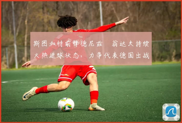 斯图加特前锋德尼兹・翁达夫持续火热进球状态,力争代表德国出战世界杯_对阵_比赛