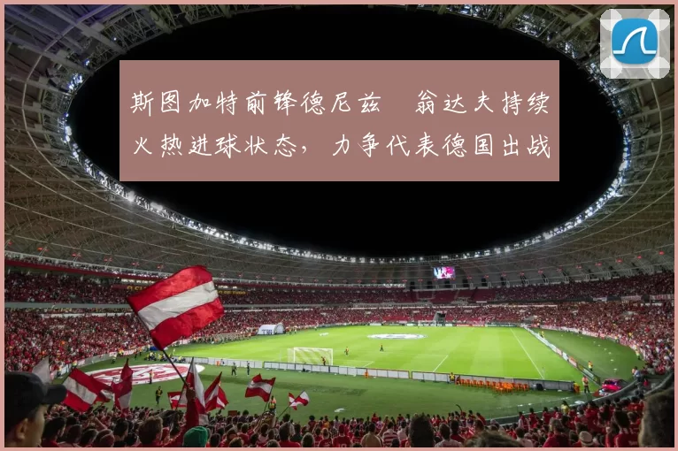 斯图加特前锋德尼兹・翁达夫持续火热进球状态，力争代表德国出战世界杯_对阵_比赛