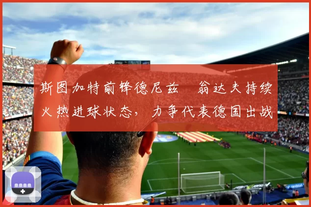 斯图加特前锋德尼兹・翁达夫持续火热进球状态,力争代表德国出战世界杯_对阵_比赛