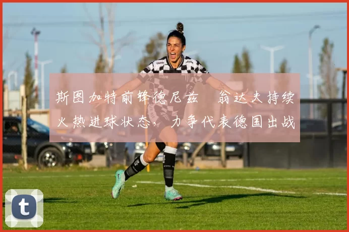 斯图加特前锋德尼兹・翁达夫持续火热进球状态，力争代表德国出战世界杯_对阵_比赛