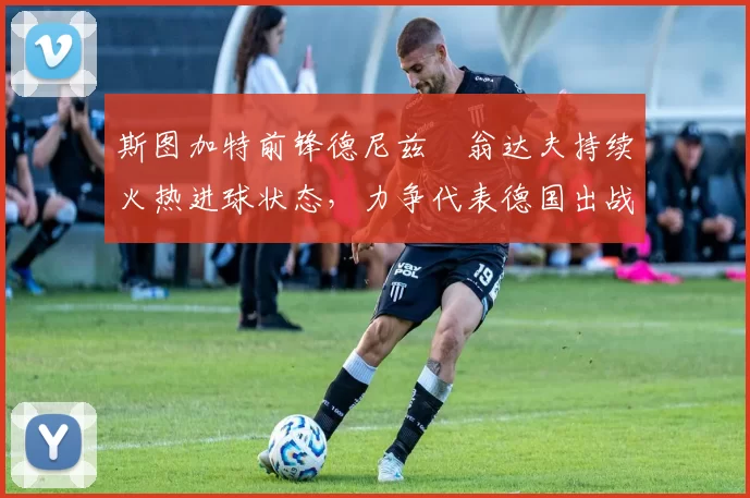 斯图加特前锋德尼兹・翁达夫持续火热进球状态,力争代表德国出战世界杯_对阵_比赛