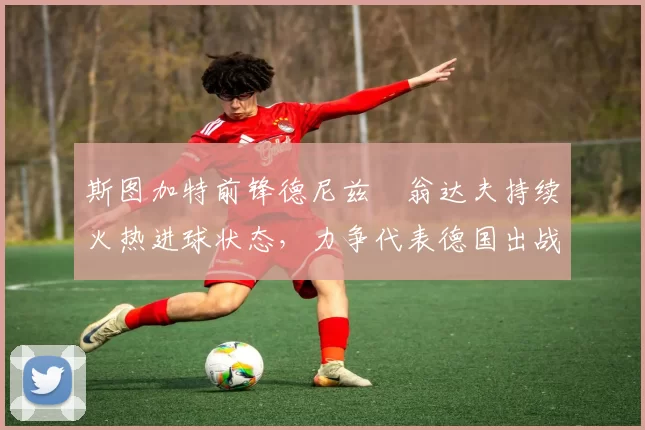 斯图加特前锋德尼兹・翁达夫持续火热进球状态，力争代表德国出战世界杯_对阵_比赛