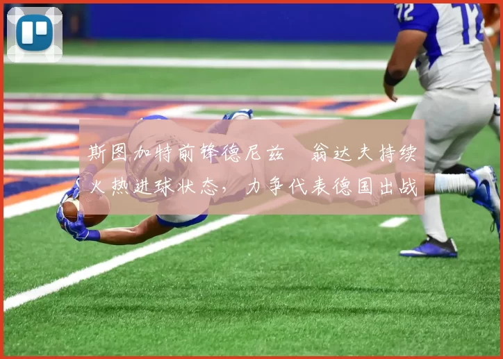 斯图加特前锋德尼兹・翁达夫持续火热进球状态，力争代表德国出战世界杯_对阵_比赛