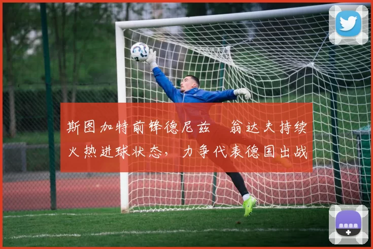 斯图加特前锋德尼兹・翁达夫持续火热进球状态，力争代表德国出战世界杯_对阵_比赛
