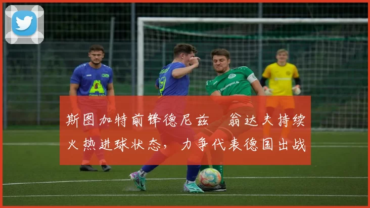 斯图加特前锋德尼兹・翁达夫持续火热进球状态，力争代表德国出战世界杯_对阵_比赛