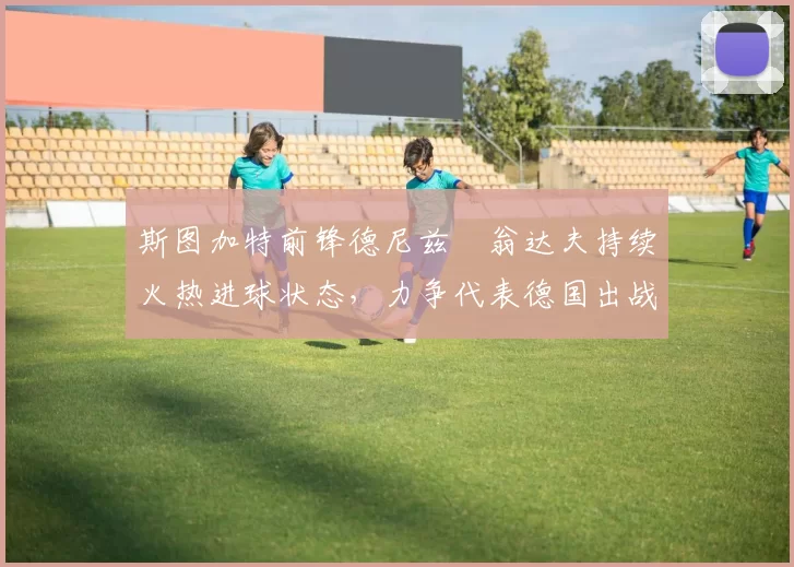 斯图加特前锋德尼兹・翁达夫持续火热进球状态，力争代表德国出战世界杯_对阵_比赛