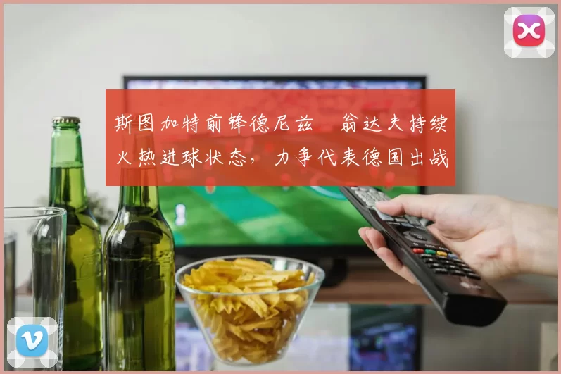 斯图加特前锋德尼兹・翁达夫持续火热进球状态,力争代表德国出战世界杯_对阵_比赛