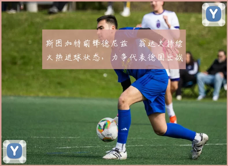 斯图加特前锋德尼兹・翁达夫持续火热进球状态，力争代表德国出战世界杯_对阵_比赛