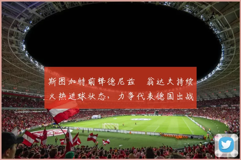 斯图加特前锋德尼兹・翁达夫持续火热进球状态,力争代表德国出战世界杯_对阵_比赛