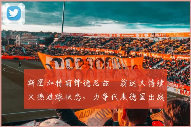 斯图加特前锋德尼兹・翁达夫持续火热进球状态，力争代表德国出战世界杯_对阵_比赛