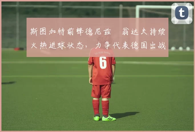 斯图加特前锋德尼兹・翁达夫持续火热进球状态,力争代表德国出战世界杯_对阵_比赛