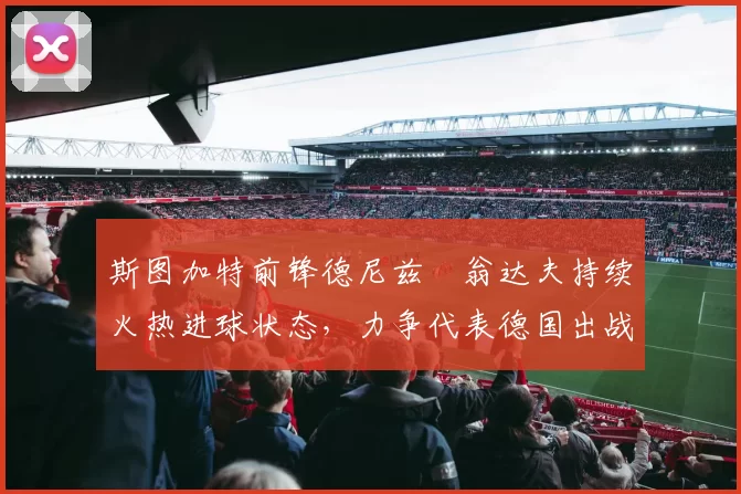 斯图加特前锋德尼兹・翁达夫持续火热进球状态,力争代表德国出战世界杯_对阵_比赛