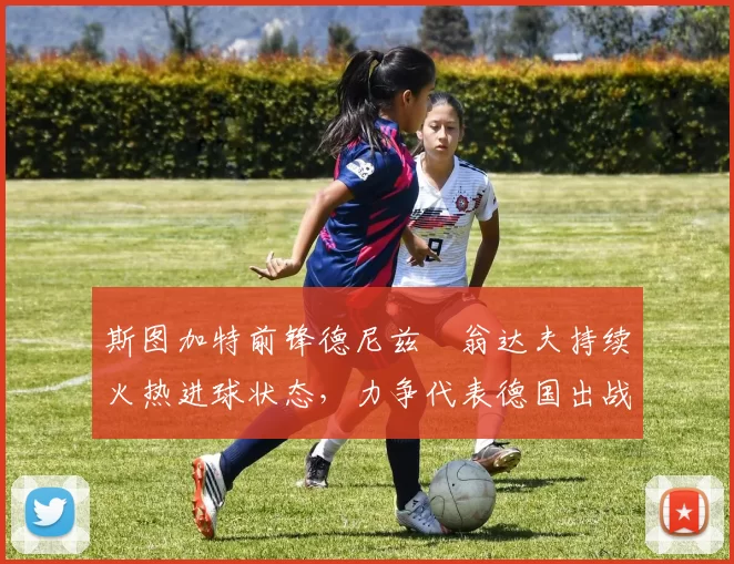 斯图加特前锋德尼兹・翁达夫持续火热进球状态,力争代表德国出战世界杯_对阵_比赛