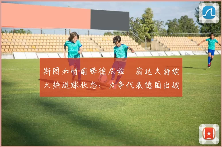 斯图加特前锋德尼兹・翁达夫持续火热进球状态，力争代表德国出战世界杯_对阵_比赛