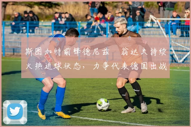 斯图加特前锋德尼兹・翁达夫持续火热进球状态，力争代表德国出战世界杯_对阵_比赛