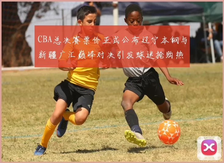 CBA总决赛票价正式公布辽宁本钢与新疆广汇巅峰对决引发球迷抢购热潮