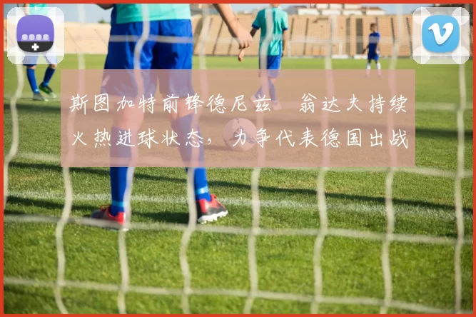 斯图加特前锋德尼兹・翁达夫持续火热进球状态，力争代表德国出战世界杯_对阵_比赛