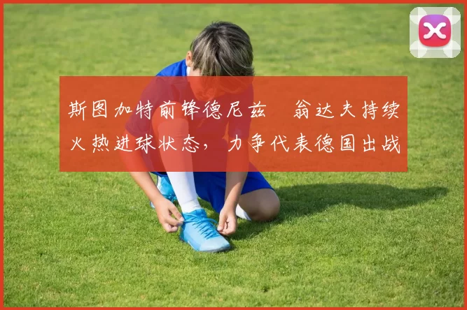 斯图加特前锋德尼兹・翁达夫持续火热进球状态,力争代表德国出战世界杯_对阵_比赛