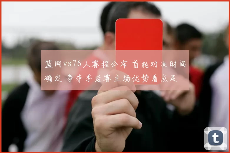 篮网vs76人赛程公布 首轮对决时间确定 争夺季后赛主场优势看点足