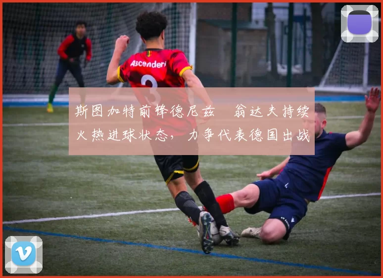 斯图加特前锋德尼兹・翁达夫持续火热进球状态，力争代表德国出战世界杯_对阵_比赛