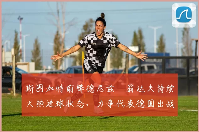 斯图加特前锋德尼兹・翁达夫持续火热进球状态，力争代表德国出战世界杯_对阵_比赛