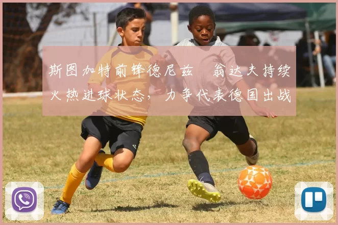 斯图加特前锋德尼兹・翁达夫持续火热进球状态，力争代表德国出战世界杯_对阵_比赛