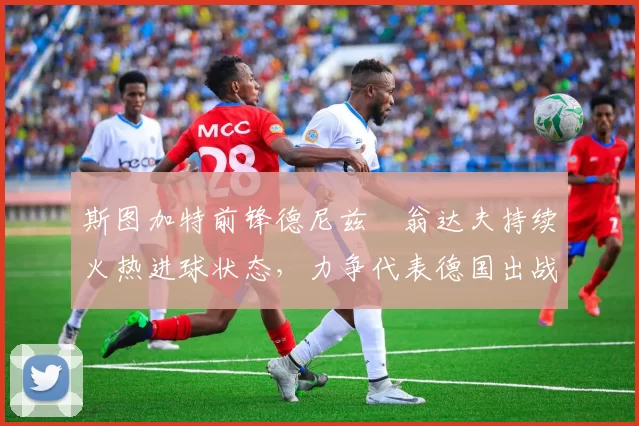 斯图加特前锋德尼兹・翁达夫持续火热进球状态,力争代表德国出战世界杯_对阵_比赛