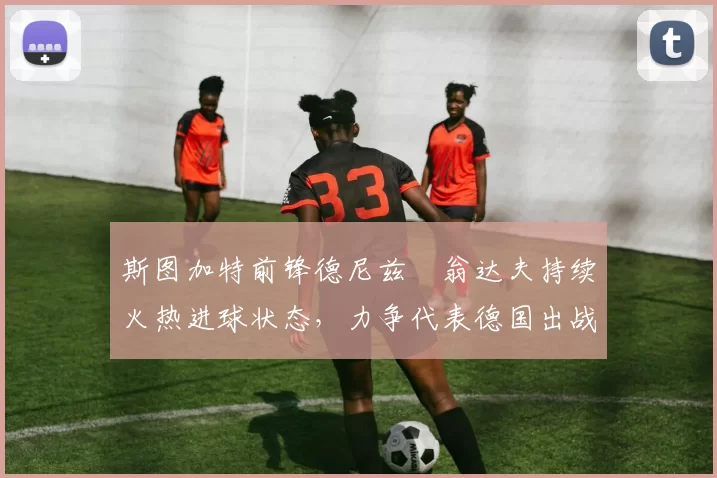 斯图加特前锋德尼兹・翁达夫持续火热进球状态，力争代表德国出战世界杯_对阵_比赛