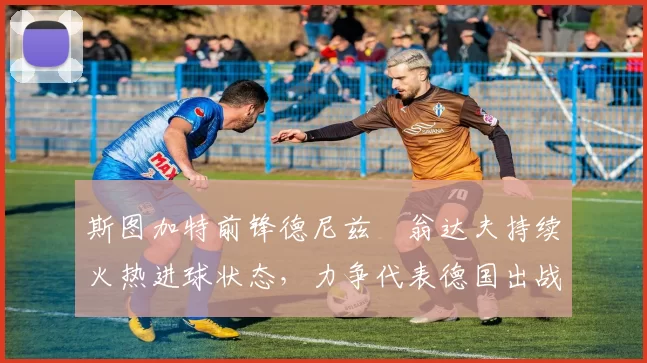 斯图加特前锋德尼兹・翁达夫持续火热进球状态,力争代表德国出战世界杯_对阵_比赛