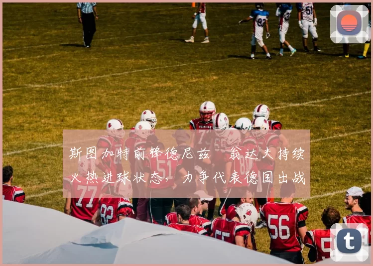 斯图加特前锋德尼兹・翁达夫持续火热进球状态,力争代表德国出战世界杯_对阵_比赛