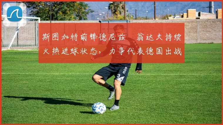 斯图加特前锋德尼兹・翁达夫持续火热进球状态,力争代表德国出战世界杯_对阵_比赛