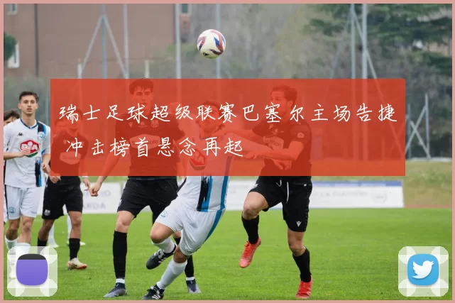 瑞士足球超级联赛巴塞尔主场告捷 冲击榜首悬念再起