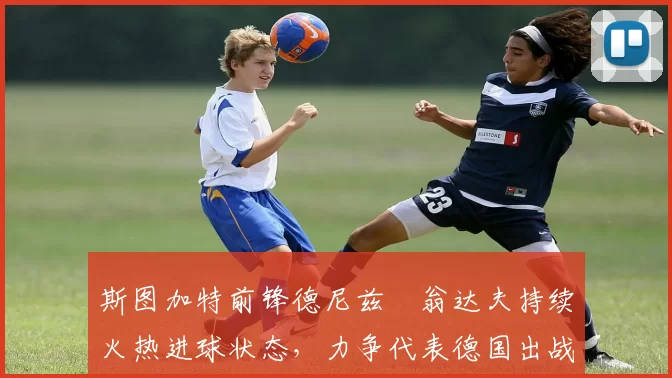 斯图加特前锋德尼兹・翁达夫持续火热进球状态,力争代表德国出战世界杯_对阵_比赛