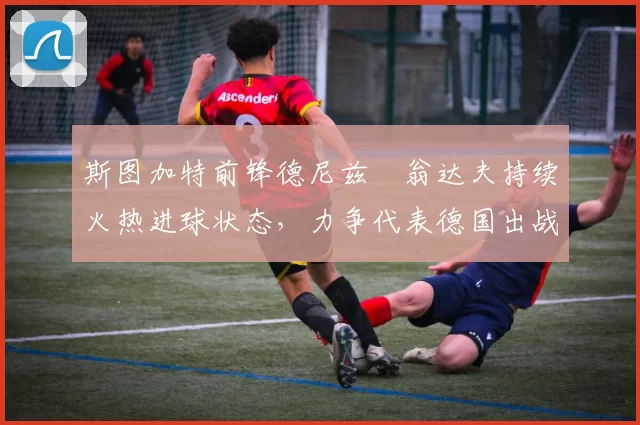斯图加特前锋德尼兹・翁达夫持续火热进球状态，力争代表德国出战世界杯_对阵_比赛