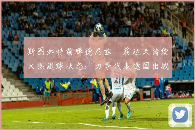 斯图加特前锋德尼兹・翁达夫持续火热进球状态,力争代表德国出战世界杯_对阵_比赛
