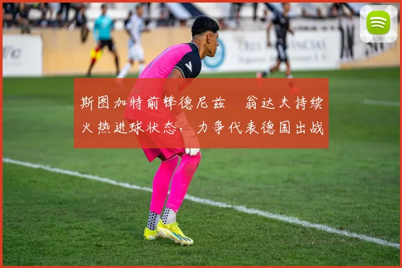 斯图加特前锋德尼兹・翁达夫持续火热进球状态，力争代表德国出战世界杯_对阵_比赛