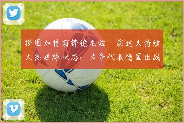 斯图加特前锋德尼兹・翁达夫持续火热进球状态，力争代表德国出战世界杯_对阵_比赛
