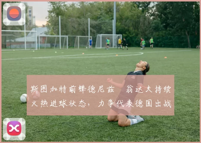 斯图加特前锋德尼兹・翁达夫持续火热进球状态,力争代表德国出战世界杯_对阵_比赛