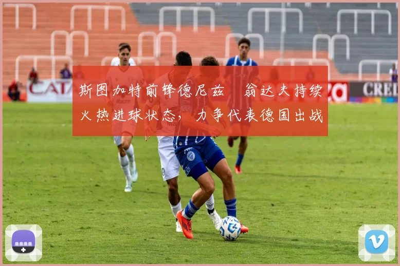 斯图加特前锋德尼兹・翁达夫持续火热进球状态,力争代表德国出战世界杯_对阵_比赛