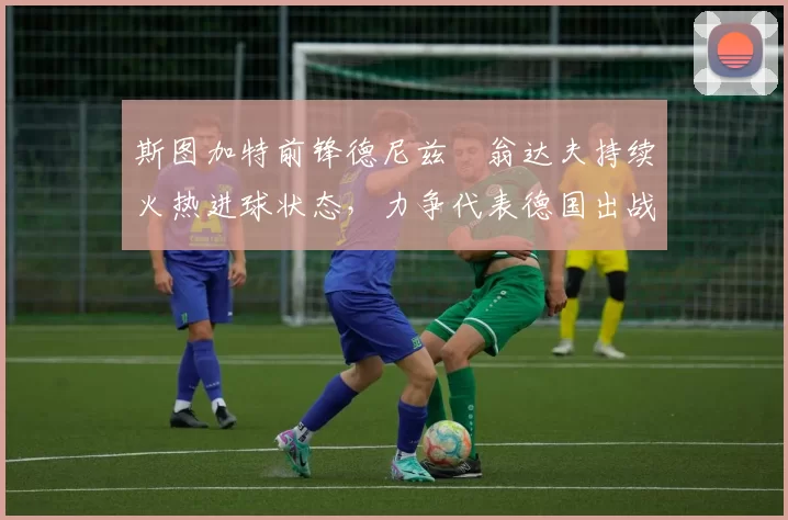 斯图加特前锋德尼兹・翁达夫持续火热进球状态，力争代表德国出战世界杯_对阵_比赛