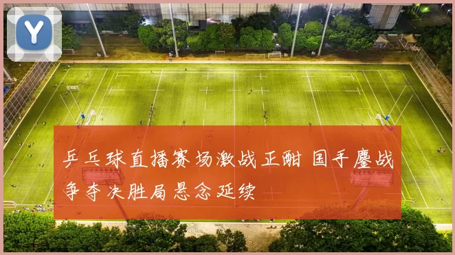 乒乓球直播赛场激战正酣 国手鏖战争夺决胜局悬念延续