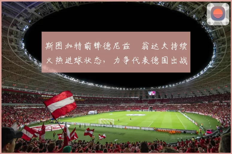 斯图加特前锋德尼兹・翁达夫持续火热进球状态，力争代表德国出战世界杯_对阵_比赛
