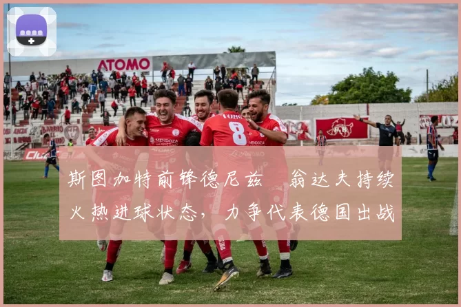 斯图加特前锋德尼兹・翁达夫持续火热进球状态，力争代表德国出战世界杯_对阵_比赛