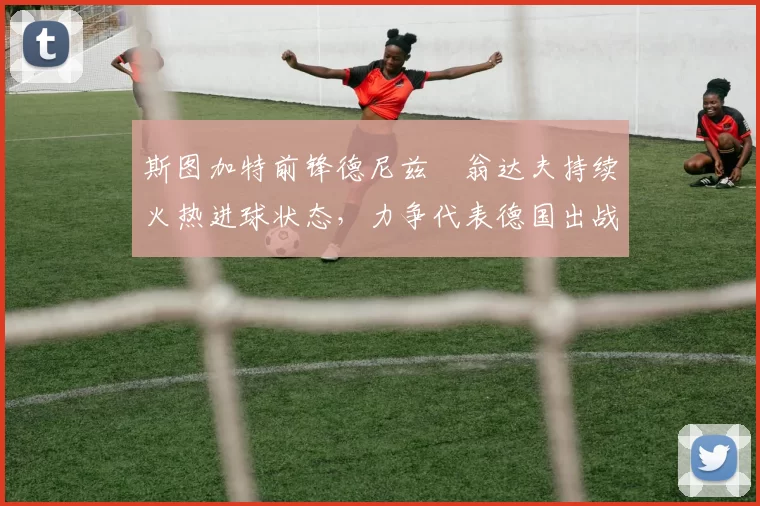 斯图加特前锋德尼兹・翁达夫持续火热进球状态，力争代表德国出战世界杯_对阵_比赛
