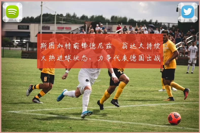 斯图加特前锋德尼兹・翁达夫持续火热进球状态，力争代表德国出战世界杯_对阵_比赛