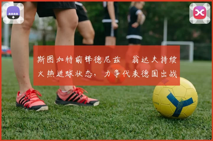 斯图加特前锋德尼兹・翁达夫持续火热进球状态，力争代表德国出战世界杯_对阵_比赛