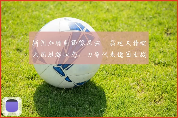 斯图加特前锋德尼兹・翁达夫持续火热进球状态,力争代表德国出战世界杯_对阵_比赛