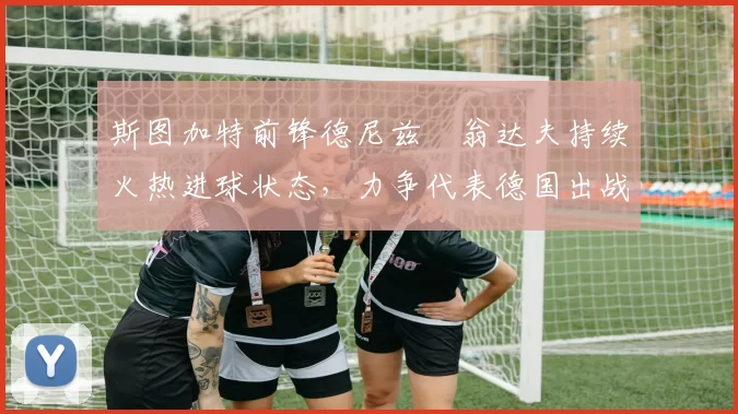 斯图加特前锋德尼兹・翁达夫持续火热进球状态，力争代表德国出战世界杯_对阵_比赛