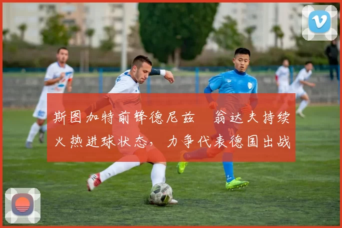 斯图加特前锋德尼兹・翁达夫持续火热进球状态，力争代表德国出战世界杯_对阵_比赛